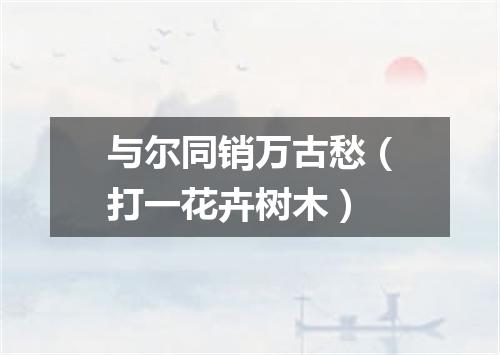 与尔同销万古愁（打一花卉树木）