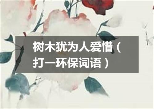 树木犹为人爱惜（打一环保词语）