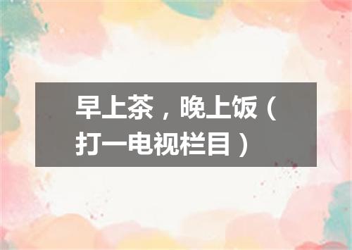 早上茶，晚上饭（打一电视栏目）