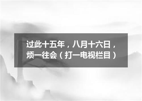 过此十五年，八月十六日，烦一往会（打一电视栏目）
