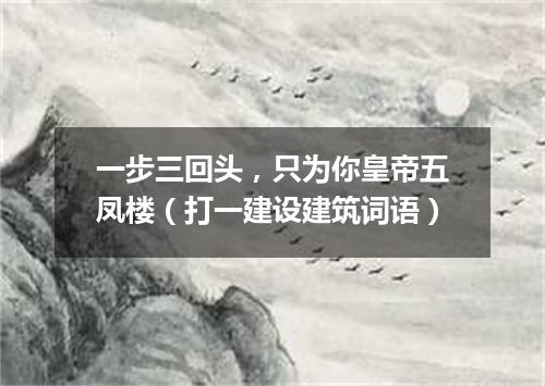 一步三回头，只为你皇帝五凤楼（打一建设建筑词语）