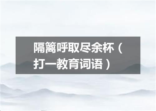 隔篱呼取尽余杯（打一教育词语）