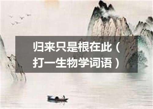 归来只是根在此（打一生物学词语）