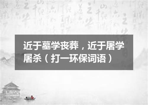 近于墓学丧葬，近于屠学屠杀（打一环保词语）