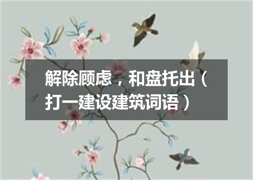 解除顾虑，和盘托出（打一建设建筑词语）