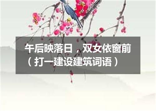 午后映落日，双女依窗前（打一建设建筑词语）