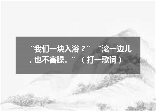 “我们一块入浴？”“滚一边儿，也不害臊。”（打一歌词）