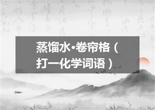 蒸馏水·卷帘格（打一化学词语）