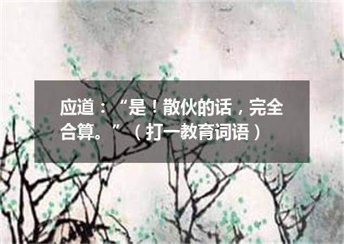 应道：“是！散伙的话，完全合算。”（打一教育词语）