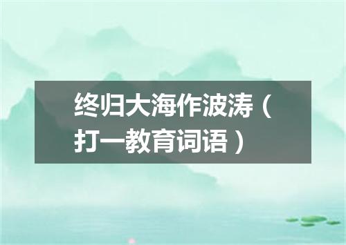 终归大海作波涛（打一教育词语）