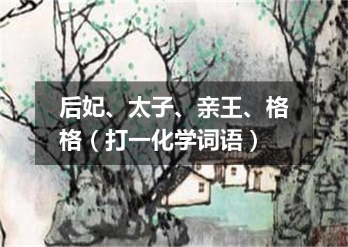 后妃、太子、亲王、格格（打一化学词语）
