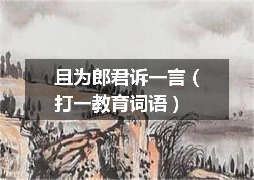 且为郎君诉一言（打一教育词语）