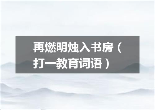 再燃明烛入书房（打一教育词语）