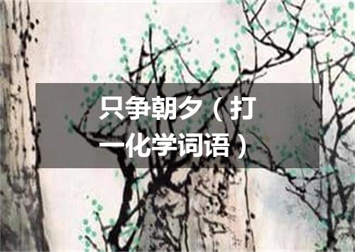 只争朝夕（打一化学词语）