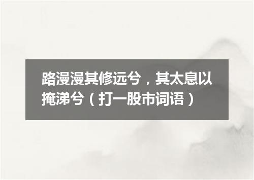 路漫漫其修远兮，其太息以掩涕兮（打一股市词语）
