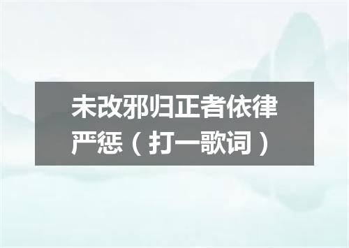 未改邪归正者依律严惩（打一歌词）