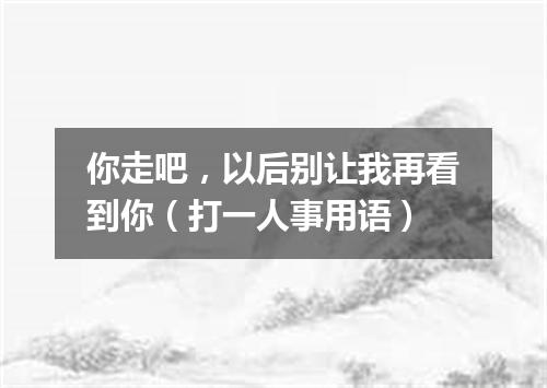 你走吧，以后别让我再看到你（打一人事用语）