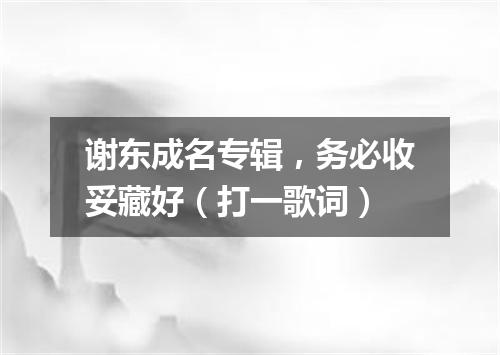 谢东成名专辑，务必收妥藏好（打一歌词）