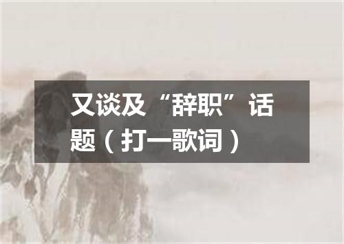 又谈及“辞职”话题（打一歌词）