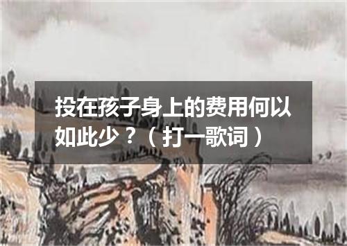 投在孩子身上的费用何以如此少？（打一歌词）