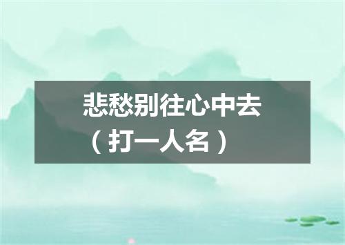 悲愁别往心中去（打一人名）