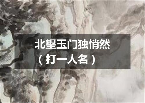 北望玉门独悄然（打一人名）