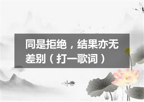 同是拒绝，结果亦无差别（打一歌词）