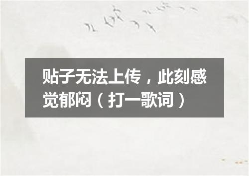 贴子无法上传，此刻感觉郁闷（打一歌词）