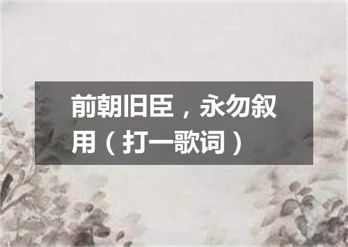 前朝旧臣，永勿叙用（打一歌词）