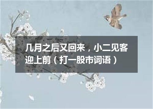 几月之后又回来，小二见客迎上前（打一股市词语）