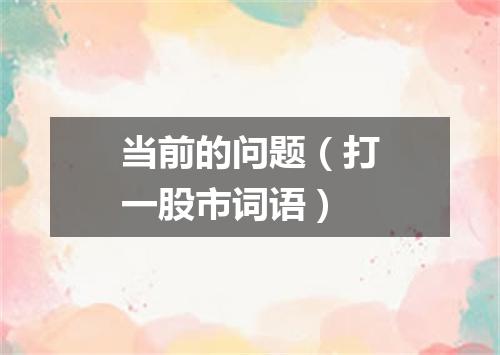 当前的问题（打一股市词语）