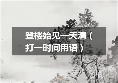 登楼始见一天清（打一时间用语）