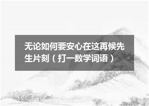 无论如何要安心在这再候先生片刻（打一数学词语）