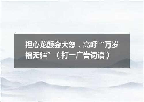 担心龙颜会大怒，高呼“万岁福无疆”（打一广告词语）