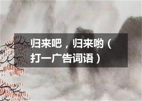 归来吧，归来哟（打一广告词语）