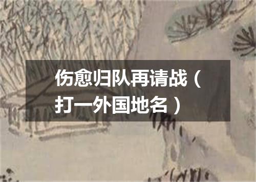 伤愈归队再请战（打一外国地名）