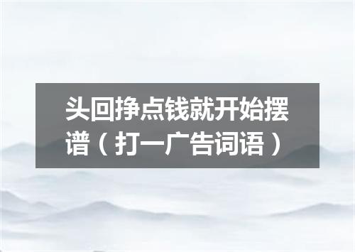 头回挣点钱就开始摆谱（打一广告词语）