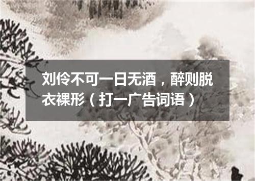刘伶不可一日无酒，醉则脱衣裸形（打一广告词语）