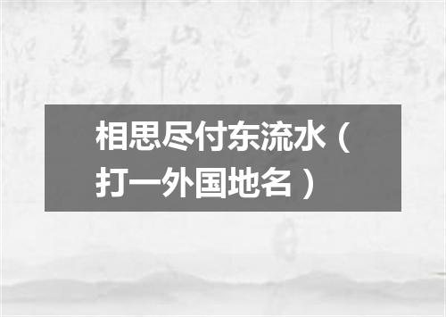 相思尽付东流水（打一外国地名）