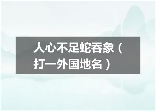 人心不足蛇吞象（打一外国地名）