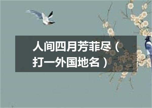 人间四月芳菲尽（打一外国地名）