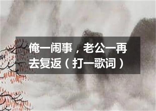 俺一闹事，老公一再去复返（打一歌词）
