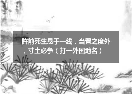 阵前死生悬于一线，当置之度外，寸土必争（打一外国地名）