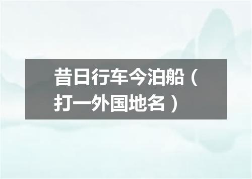 昔日行车今泊船（打一外国地名）