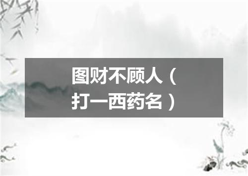 图财不顾人（打一西药名）