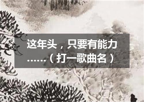 这年头，只要有能力……（打一歌曲名）