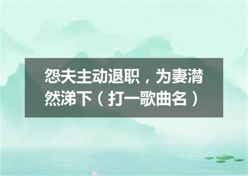 怨夫主动退职，为妻潸然涕下（打一歌曲名）