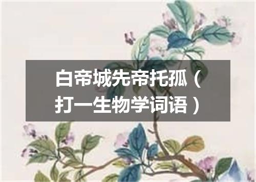 白帝城先帝托孤（打一生物学词语）