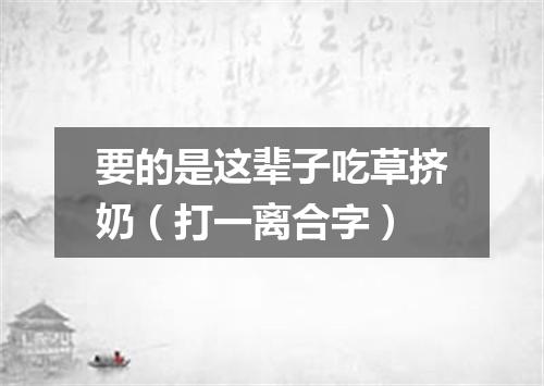 要的是这辈子吃草挤奶（打一离合字）