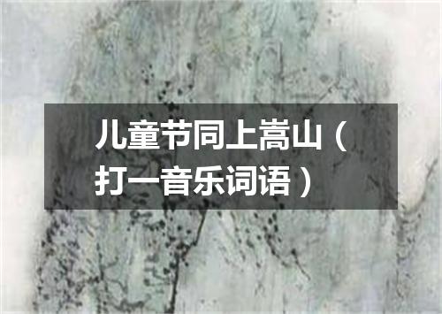 儿童节同上嵩山（打一音乐词语）